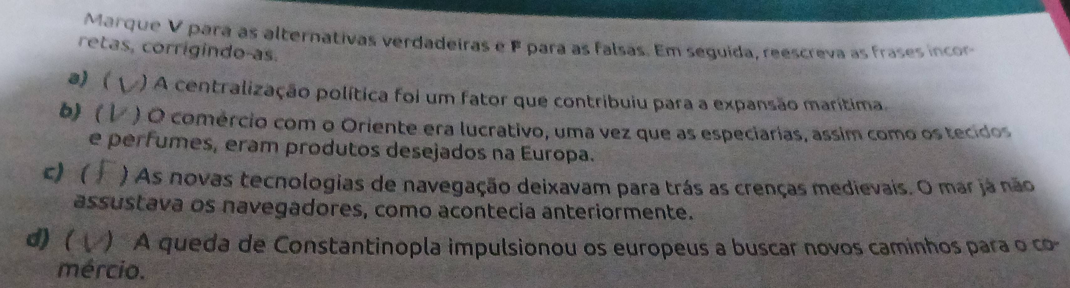 Marque V para as alternativas verdadeiras e F para as falsas. Em seguida, reescreva as frases incor
retas, corrigindo-as.
a)  ) A centralização política foi um fator que contribuiu para a expansão marítima
b)  ) O comércio com o Oriente era lucrativo, uma vez que as especiarias, assim como os tecidos
e perfumes, eram produtos desejados na Europa.
c) ) As novas tecnologias de navegação deixavam para trás as crenças medievais. O mar já não
assustava os navegadores, como acontecia anteriormente.
d) ( ) A queda de Constantinopla impulsionou os europeus a buscar novos caminhos para o co-
mércio.