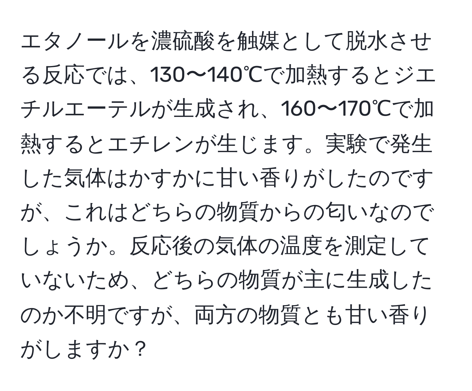 エタノールを濃硫酸を触媒として脱水させる反応では、130〜140℃で加熱するとジエチルエーテルが生成され、160〜170℃で加熱するとエチレンが生じます。実験で発生した気体はかすかに甘い香りがしたのですが、これはどちらの物質からの匂いなのでしょうか。反応後の気体の温度を測定していないため、どちらの物質が主に生成したのか不明ですが、両方の物質とも甘い香りがしますか？