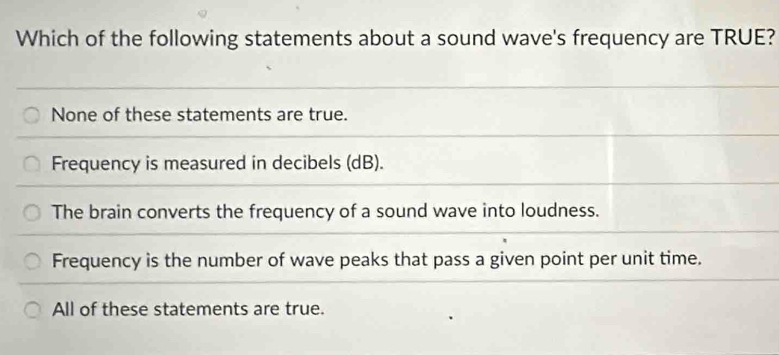 Which of the following statements about a sound wave's frequency are TRUE?
None of these statements are true.
Frequency is measured in decibels (dB).
The brain converts the frequency of a sound wave into loudness.
Frequency is the number of wave peaks that pass a given point per unit time.
All of these statements are true.