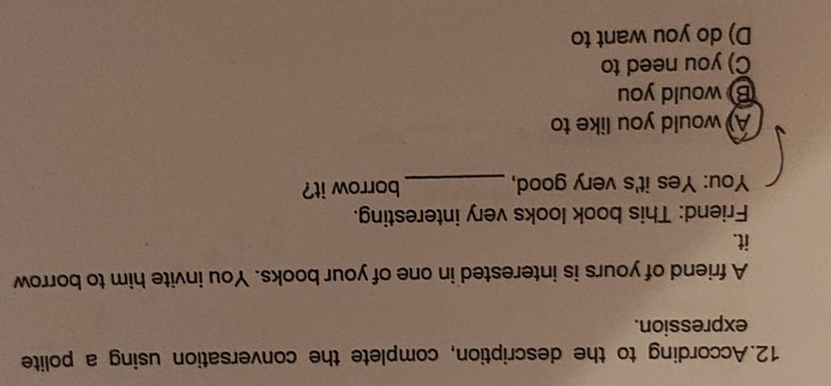 According to the description, complete the conversation using a polite
expression.
A friend of yours is interested in one of your books. You invite him to borrow
it.
Friend: This book looks very interesting.
You: Yes it's very good, _borrow it?
A) would you like to
B) would you
C) you need to
D) do you want to