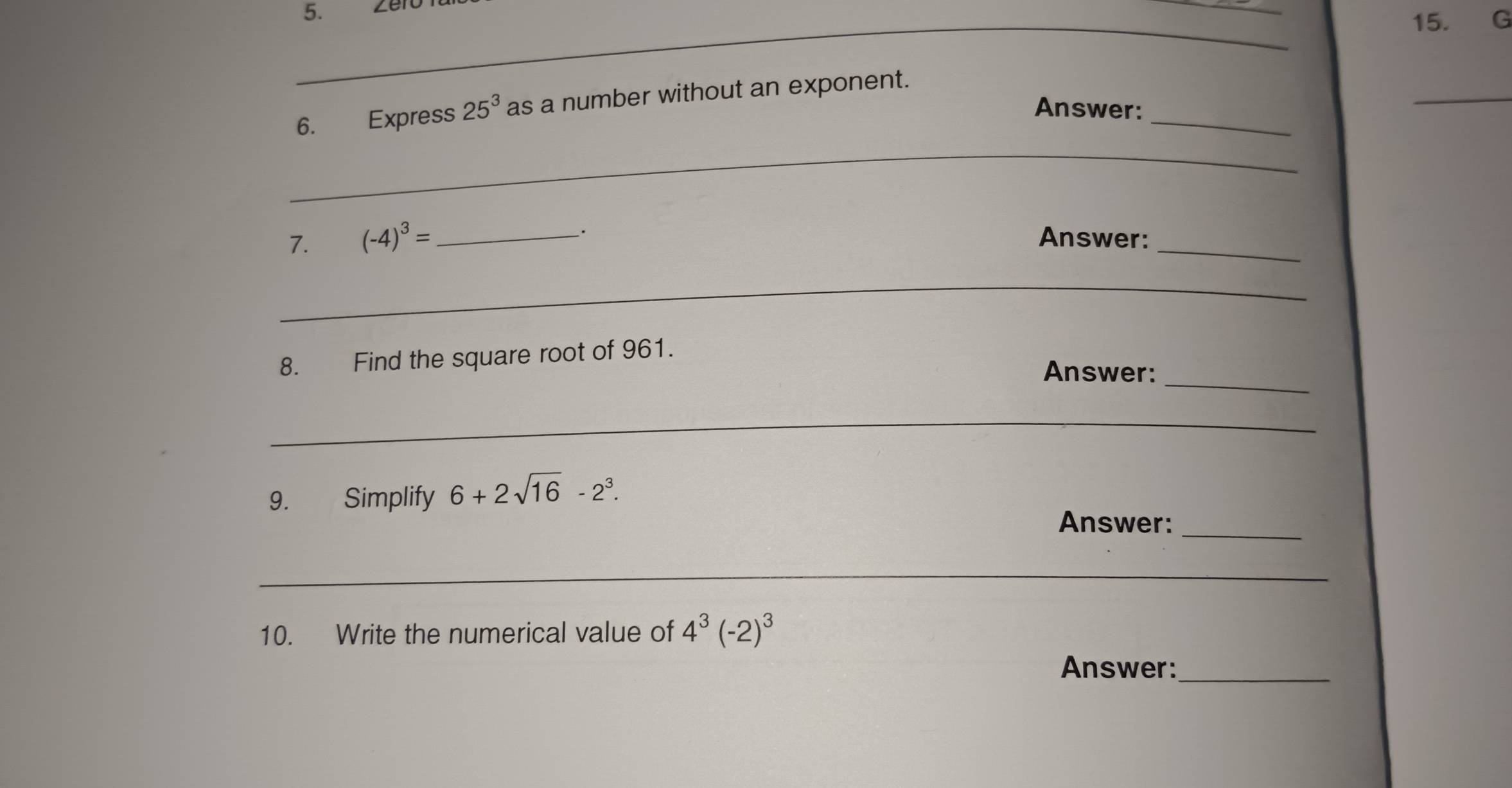 Express 25^3 as a number without an exponent. 
Answer: 
_ 
_ 
7. (-4)^3= __. 
Answer:_ 
_ 
8. Find the square root of 961. 
Answer:_ 
_ 
9. Simplify 6+2sqrt(16)-2^3. 
Answer:_ 
_ 
10. Write the numerical value of 4^3(-2)^3
Answer:_