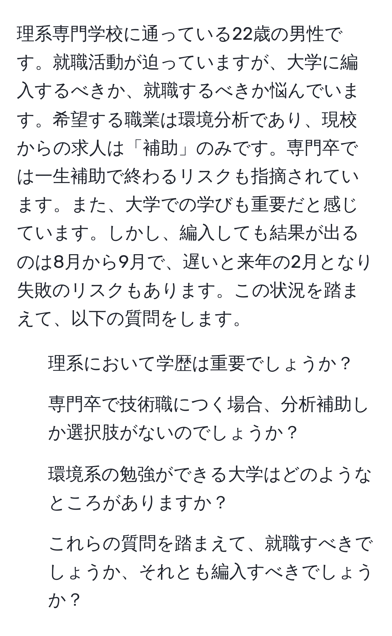 理系専門学校に通っている22歳の男性です。就職活動が迫っていますが、大学に編入するべきか、就職するべきか悩んでいます。希望する職業は環境分析であり、現校からの求人は「補助」のみです。専門卒では一生補助で終わるリスクも指摘されています。また、大学での学びも重要だと感じています。しかし、編入しても結果が出るのは8月から9月で、遅いと来年の2月となり失敗のリスクもあります。この状況を踏まえて、以下の質問をします。  
1. 理系において学歴は重要でしょうか？  
2. 専門卒で技術職につく場合、分析補助しか選択肢がないのでしょうか？  
3. 環境系の勉強ができる大学はどのようなところがありますか？  
4. これらの質問を踏まえて、就職すべきでしょうか、それとも編入すべきでしょうか？