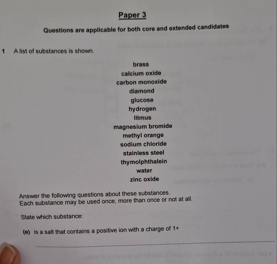 Paper 3 
Questions are applicable for both core and extended candidates 
1 A list of substances is shown. 
brass 
calcium oxide 
carbon monoxide 
diamond 
glucose 
hydrogen 
litmus 
magnesium bromide 
methyl orange 
sodium chloride 
stainless steel 
thy molph thalein 
water 
zinc oxide 
Answer the following questions about these substances. 
Each substance may be used once, more than once or not at all. 
State which substance: 
(e) is a salt that contains a positive ion with a charge of 1+
_