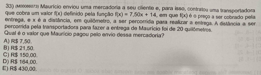 (м00086073) Maurício enviou uma mercadoria a seu cliente e, para isso, contratou uma transportadora
que cobra um valor f(x) definido pela função f(x)=7,50x+14 , em que f(x) é o preço a ser cobrado pela
entrega, e x é a distância, em quilômetro, a ser percorrida para realizar a entrega. A distância a ser
percorrida pela transportadora para fazer a entrega de Maurício foi de 20 quilômetros.
Qual éo valor que Maurício pagou pelo envio dessa mercadoria?
A) R$ 7,50.
B) R$ 21,50.
C) R$ 150,00.
D) R$ 164,00.
E) R$ 430,00.