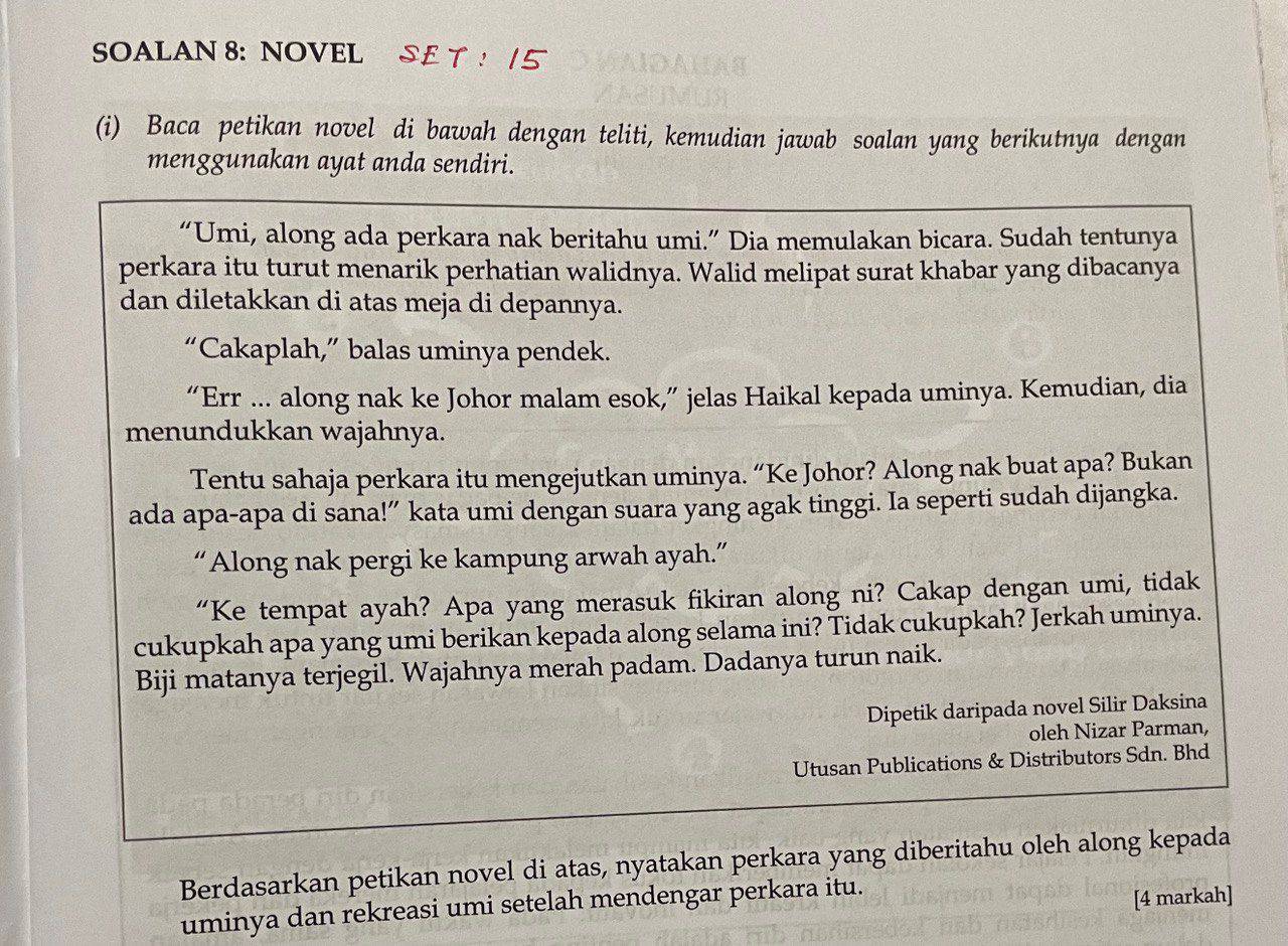 SOALAN 8: NOVEL SE T ! | 5 
(i) Baca petikan novel di bawah dengan teliti, kemudian jawab soalan yang berikutnya dengan 
menggunakan ayat anda sendiri. 
“Umi, along ada perkara nak beritahu umi.” Dia memulakan bicara. Sudah tentunya 
perkara itu turut menarik perhatian walidnya. Walid melipat surat khabar yang dibacanya 
dan diletakkan di atas meja di depannya. 
“Cakaplah,” balas uminya pendek. 
“Err ... along nak ke Johor malam esok,” jelas Haikal kepada uminya. Kemudian, dia 
menundukkan wajahnya. 
Tentu sahaja perkara itu mengejutkan uminya. “Ke Johor? Along nak buat apa? Bukan 
ada apa-apa di sana!” kata umi dengan suara yang agak tinggi. Ia seperti sudah dijangka. 
“Along nak pergi ke kampung arwah ayah.” 
“Ke tempat ayah? Apa yang merasuk fikiran along ni? Cakap dengan umi, tidak 
cukupkah apa yang umi berikan kepada along selama ini? Tidak cukupkah? Jerkah uminya. 
Biji matanya terjegil. Wajahnya merah padam. Dadanya turun naik. 
Dipetik daripada novel Silir Daksina 
oleh Nizar Parman, 
Utusan Publications & Distributors Sdn. Bhd 
Berdasarkan petikan novel di atas, nyatakan perkara yang diberitahu oleh along kepada 
uminya dan rekreasi umi setelah mendengar perkara itu. 
[4 markah]