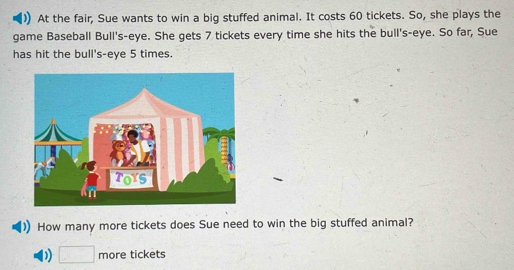 At the fair, Sue wants to win a big stuffed animal. It costs 60 tickets. So, she plays the 
game Baseball Bull's-eye. She gets 7 tickets every time she hits the bull's-eye. So far, Sue 
has hit the bull's-eye 5 times. 
How many more tickets does Sue need to win the big stuffed animal?
□ more tickets