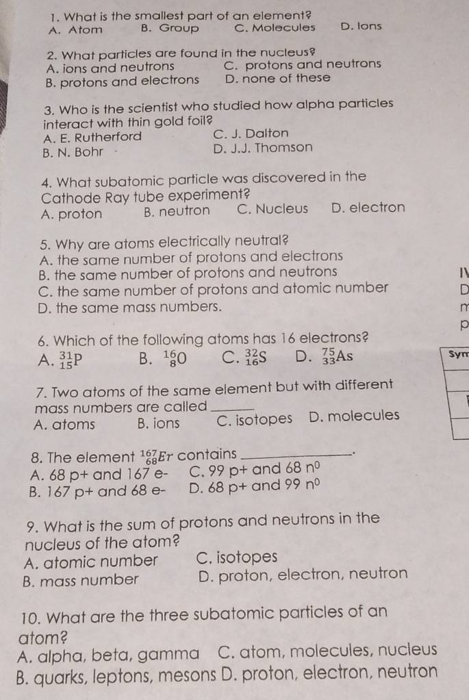 What is the smallest part of an element?
A. Atom B. Group C. Molecules D. Ions
2. What particles are found in the nucleus?
A. ions and neutrons C. protons and neutrons
B. protons and electrons D. none of these
3. Who is the scientist who studied how alpha particles
interact with thin gold foil?
A. E. Rutherford C. J. Dalton
B. N. Bohr D. J.J. Thomson
4. What subatomic particle was discovered in the
Cathode Ray tube experiment?
A. proton B. neutron C. Nucleus D. electron
5. Why are atoms electrically neutral?
A. the same number of protons and electrons
B. the same number of protons and neutrons 1
C. the same number of protons and atomic number D
D. the same mass numbers. n
p
6. Which of the following atoms has 16 electrons?
A. _(15)^(31)P B. _8^((16)O C. _(16)^(32)S D. _(33)^(75)As Syn
7. Two atoms of the same element but with different
mass numbers are called _
A. atoms B. ions C. isotopes D. molecules
8. The element beginarray)r 167 68 endarray Er contains _.
A. 68p b+ and 167 e - C. 99p+a nd 68n^0
B. 167p+ and 68 e - D. 68p+a nd 99n^0
9. What is the sum of protons and neutrons in the
nucleus of the atom?
A. atomic number C. isotopes
B. mass number D. proton, electron, neutron
10. What are the three subatomic particles of an
atom?
A. alpha, beta, gamma C. atom, molecules, nucleus
B. quarks, leptons, mesons D. proton, electron, neutron