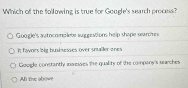 Which of the following is true for Google's search process?
Google's autocomplete suggestions help shape searches
It favors big businesses over smaller ones
Google constantly assesses the quality of the company's searches
All the above