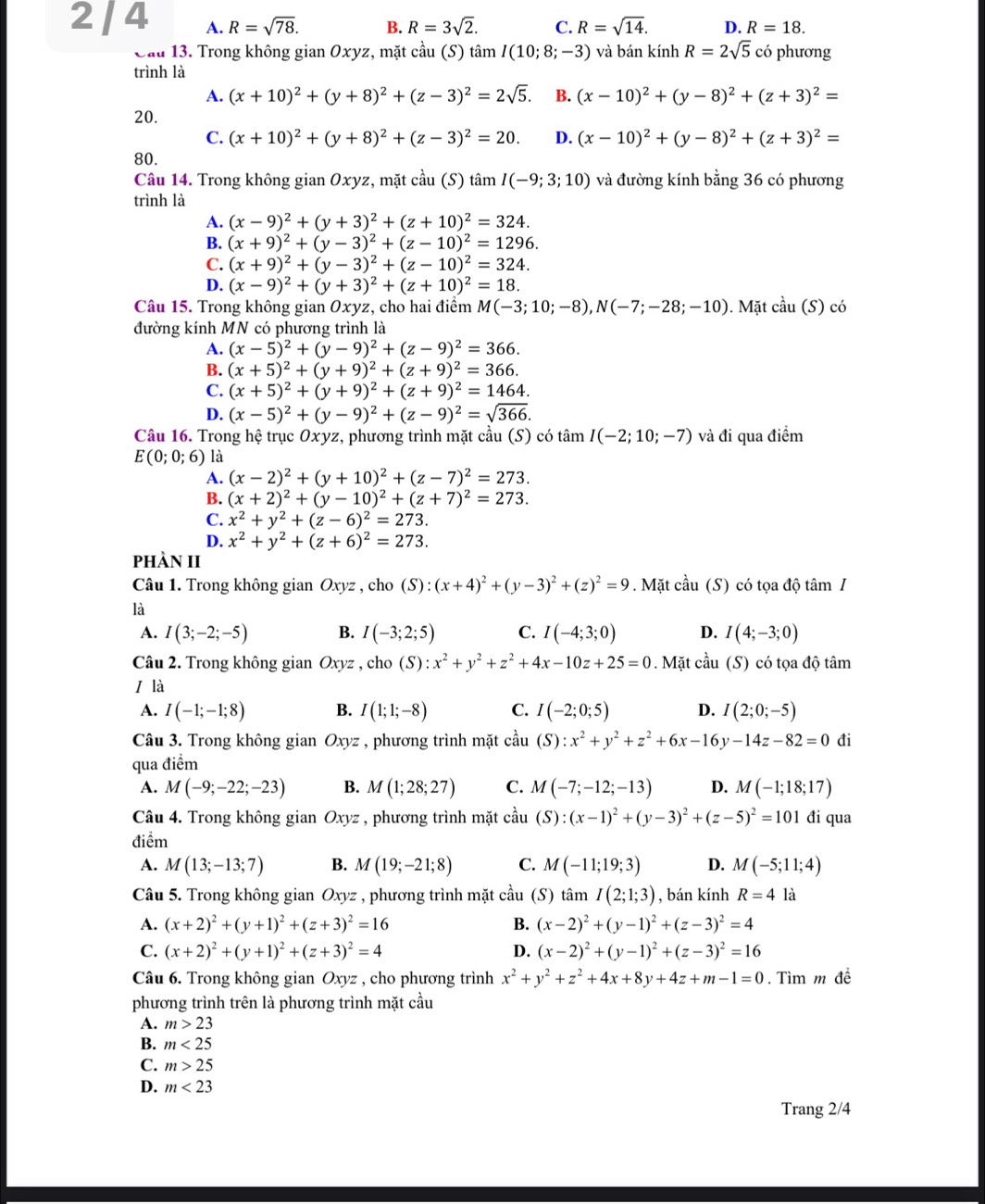 2 / 4 A. R=sqrt(78). B. R=3sqrt(2). C. R=sqrt(14). D. R=18.
Cầu 13. Trong không gian Oxyz, mặt cầu (S) tan I(10;8;-3) và bán kính R=2sqrt(5) có phương
trình là
A. (x+10)^2+(y+8)^2+(z-3)^2=2sqrt(5). B. (x-10)^2+(y-8)^2+(z+3)^2=
20.
C. (x+10)^2+(y+8)^2+(z-3)^2=20. D. (x-10)^2+(y-8)^2+(z+3)^2=
80.
Câu 14. Trong không gian Oxyz, mặt cầu (S) tan I(-9;3;10) và đường kính bằng 36 có phương
trình là
A. (x-9)^2+(y+3)^2+(z+10)^2=324.
B. (x+9)^2+(y-3)^2+(z-10)^2=1296.
C. (x+9)^2+(y-3)^2+(z-10)^2=324.
D. (x-9)^2+(y+3)^2+(z+10)^2=18.
Câu 15. Trong không gian Oxyz, cho hai điểm M(-3;10;-8),N(-7;-28;-10). Mặt coverset wedge au(S)c ó
đường kính MN có phương trình là
A. (x-5)^2+(y-9)^2+(z-9)^2=366.
B. (x+5)^2+(y+9)^2+(z+9)^2=366.
C. (x+5)^2+(y+9)^2+(z+9)^2=1464.
D. (x-5)^2+(y-9)^2+(z-9)^2=sqrt(366).
Câu 16. Trong hệ trục Oxyz, phương trình mặt cầu (S) có tan I(-2;10;-7) và đi qua điểm
E(0;0;6) là
A. (x-2)^2+(y+10)^2+(z-7)^2=273.
B. (x+2)^2+(y-10)^2+(z+7)^2=273.
C. x^2+y^2+(z-6)^2=273.
D. x^2+y^2+(z+6)^2=273.
phÀN II
Câu 1. Trong không gian Oxyz , cho (S):(x+4)^2+(y-3)^2+(z)^2=9. Mặt cầu (S) có tọa độ tâm /
là
A. I(3;-2;-5) B. I(-3;2;5) C. I(-4;3;0) D. I(4;-3;0)
Câu 2. Trong không gian Oxyz , cho (S):x^2+y^2+z^2+4x-10z+25=0. Mặt cầu (S) có tọa độ tâm
I là
A. I(-1;-1;8) B. I(1;1;-8) C. I(-2;0;5) D. I(2;0;-5)
Câu 3. Trong không gian Oxyz , phương trình mặt chat au (S):x^2+y^2+z^2+6x-16y-14z-82=0 đi
qua điểm
A. M(-9;-22;-23) B. M(1;28;27) C. M(-7;-12;-13) D. M(-1;18;17)
Câu 4. Trong không gian  Oxyz , phương trình mặt coverset 2au(S):(x-1)^2+(y-3)^2+(z-5)^2=101 đi qua
điểm
A. M(13;-13;7) B. M(19;-21;8) C. M(-11;19;3) D. M(-5;11;4)
Câu 5. Trong không gian Oxyz , phương trình mặt cầu (S) tan I(2;1;3) , bán kính R=4 là
A. (x+2)^2+(y+1)^2+(z+3)^2=16 B. (x-2)^2+(y-1)^2+(z-3)^2=4
C. (x+2)^2+(y+1)^2+(z+3)^2=4 D. (x-2)^2+(y-1)^2+(z-3)^2=16
Câu 6. Trong không gian Oxyz , cho phương trình x^2+y^2+z^2+4x+8y+4z+m-1=0. Tìm m đề
phương trình trên là phương trình mặt cầu
A. m>23
B. m<25</tex>
C. m>25
D. m<23</tex>
Trang 2/4