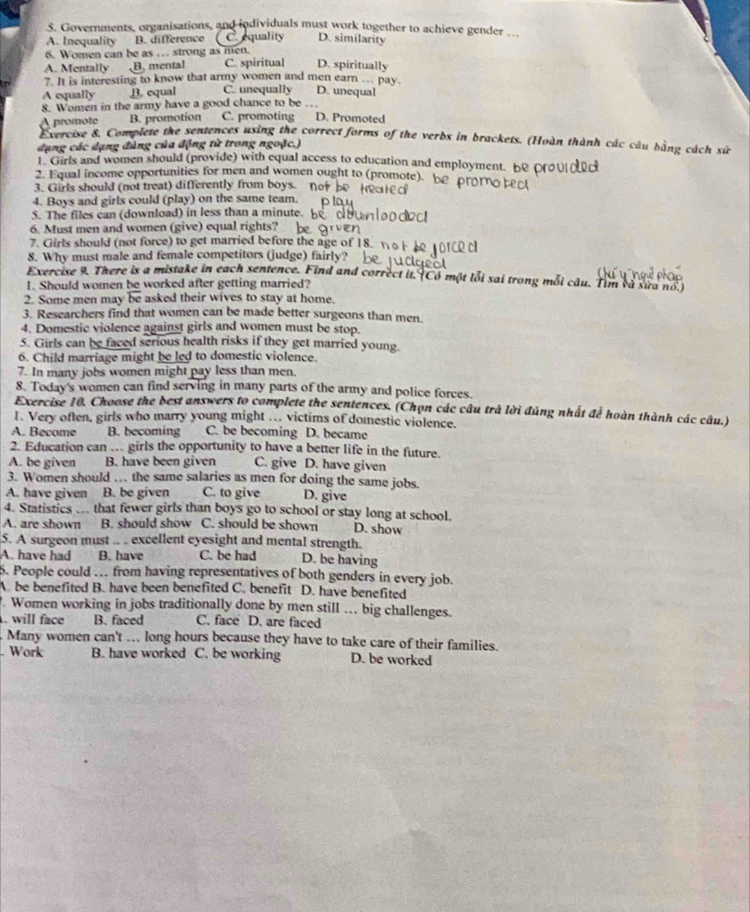 Governments, organisations, and individuals must work together to achieve gender .
A. Inequality B. difference C equality D. similarity
6. Women can be as … strong as men.
A. Mentally B, mental C. spiritual D. spiritually
7. It is interesting to know that army women and men earn ... pay.
A equally B. equal C. unequally D. unequal
8. Women in the army have a good chance to be .
A promote B. promotion C. promoting D. Promoted
Exercise 8. Complete the sentences using the correct forms of the verbs in brackets. (Hoàn thành các câu bằng cách sử
đụng các dạng đùng của động từ trong ngoặc.)
l. Girls and women should (provide) with equal access to education and employment. be Orv o 
2. Equal income opportunities for men and women ought to (promote). be proMo 
3. Girls should (not treat) differently from boys.
4. Boys and girls could (play) on the same team.
5. The files can (download) in less than a minute.
6. Must men and women (give) equal rights?
7. Girls should (not force) to get married before the age of 18. 
8. Why must male and female competitors (judge) fairly?
Exercise 9. There is a mistake in each sentence. Find and correct it. Có một lỗi sai trong mỗi câu. Tìm và sửa nổ.)
1. Should women be worked after getting married?
2. Some men may be asked their wives to stay at home.
3. Researchers find that women can be made better surgeons than men.
4. Domestic violence against girls and women must be stop.
5. Girls can be faced serious health risks if they get married young.
6. Child marriage might be led to domestic violence.
7. In many jobs women might pay less than men.
8. Today's women can find serving in many parts of the army and police forces.
Exercise 10. Choose the best answers to complete the sentences. (Chọn các câu trả lời đủng nhất để hoàn thành các câu.)
I. Very often, girls who marry young might . victims of domestic violence.
A. Become B. becoming C. be becoming D. became
2. Education can … girls the opportunity to have a better life in the future.
A. be given B. have been given C. give D. have given
3. Women should … the same salaries as men for doing the same jobs.
A. have given B. be given C. to give D. give
4. Statistics that fewer girls than boys go to school or stay long at school.
A. are shown B. should show C. should be shown D. show
5. A surgeon must .. . excellent eyesight and mental strength.
A. have had B. have C. be had D. be having
6. People could . from having representatives of both genders in every job.
A. be benefited B. have been benefited C. benefit D. have benefited
. Women working in jobs traditionally done by men still ... big challenges.
. will face B. faced C. face D. are faced
Many women can't ... long hours because they have to take care of their families.
Work B. have worked C. be working D. be worked