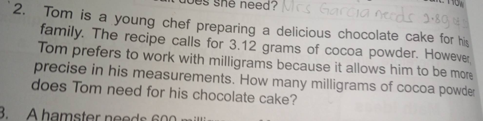 oes she need? 
2. Tom is a young chef preparing a delicious chocolate cake for his 
family. The recipe calls for 3.12 grams of cocoa powder. However, 
Tom prefers to work with milligrams because it allows him to be more 
precise in his measurements. How many milligrams of cocoa powder 
does Tom need for his chocolate cake? 
3. A hamster needs 600