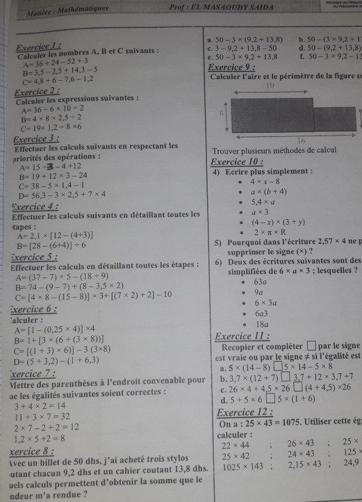 Matière : Mathématiques Prof : EL MASAOUDY SAIDA
. 50-3* (9,2+13,8) b. 50-(3* 9,2+1
Exercice 1 :
Calculer les nombres A, B et C suivants : c. 3-9,2+13,8-50 d. 50-(9,2+13,8)
e. 50-3* 9.2+13.8 f. 50-3* 9,2-12
A=36+24-52+3
B=3,5-2,5+14,3-5
Exercice 9 :
C=4,8+6-7,6-1,2
Calculer l'aire et le périmètre de la figure su
Exercice 2 :
Calculer les expressions suivantes :
A=36/ 6* 10/ 2
B=4* 8* 2,5/ 2
C=19* 1,2+8* 6
Exercice 3 :
Effectuer les calculs suivants en respectant les
priorités des opérations : Exercice 10 : Trouver plusieurs méthodes de calcul
A=15/ 3-4+12
B=19+12* 3-24 4) Ecrire plus simplement :
C=38-5* 1,4-1
4* x-8
D=56,3-3* 2,5+7* 4
a* (b+4)
Exercice 4 : 5,4* a
Effectuer les calculs suivants en détaillant toutes les a* 3
(4-x)* (3+y)
:tapes :
A=2,1* [12-(4+3)]
2* π * R
B=[28-(6+4)]/ 6 5) Pourquoi dans l'écriture 2,57* 4 ne p
Exercice 5 : supprimer le signe (×) ?
Effectuer les calculs en détaillant toutes les étapes : 6) Deux des écritures suivantes sont des
A=(37-7)* 5-(18/ 9) simplifiées de 6* a* 3; lesquelles ?
B=74-(9-7)+(8-3,5* 2)
63a
C=[4* 8-(15-8)]* 3+[(7* 2)+2]-10
9a
6* 3a
Exercice 6 : 6a3
alculer : 18a
A=[1-(0,25* 4)]* 4
B=1+[3* (6+(3* 8))] Exercice 11 :
C=[(1+3)* 6)]-3(3* 8) Recopier et compléter  par le signe
D=(5+3,2)-(1+6,3) est vraie ou par le signe ≠ si l'égalité est
xercice 7 : a. 5* (14-8)□ 5* 14-5* 8
Mettre des parenthèses à l'endroit convenable pour b. 3,7* (12+7)□ 3,7+12* 3,7+7
ue les égalités suivantes soient correctes : c. 26* 4+4,5* 26□ (4+4,5)* 26
d. 5+5* 6□ 5* (1+6)
3+4* 2=14
11+3* 7=32 Exercice 12 :
2* 7-2+2=12
On a : 25* 43=1075. Utiliser cette ég
1,2* 5+2=8 calculer :
xercice 8 : 22* 44 : 26* 43. 25* 125
Avec un billet de 50 dhs, j’ai acheté trois stylos 25* 42; 24* 43
utant chacun 9,2 dhs et un cahier coutant 13,8 dhs. 1025* 143 : 2,15* 43. 24,9
uels calculs permettent d’obtenir la somme que le
ndeur m'a rendue ?