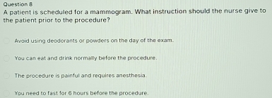 A patient is scheduled for a mammogram. What instruction should the nurse give to
the patient prior to the procedure?
Avoid using deodorants or powders on the day of the exam.
You can eat and drink normally before the procedure.
The procedure is painful and requires anesthesia.
You need to fast for 6 hours before the procedure.