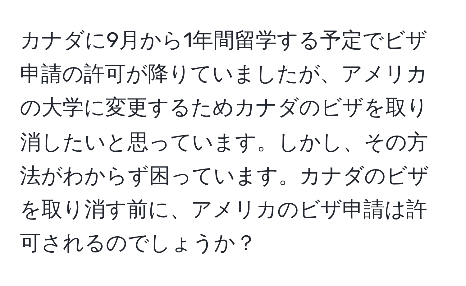 カナダに9月から1年間留学する予定でビザ申請の許可が降りていましたが、アメリカの大学に変更するためカナダのビザを取り消したいと思っています。しかし、その方法がわからず困っています。カナダのビザを取り消す前に、アメリカのビザ申請は許可されるのでしょうか？