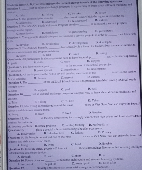 Mark the letter A. B. C or D to indicate the correct answer to each of the following questions.
Question 1. _part in cultural exchange programs is a great way to learn about different traditions and
customs. B. Taking
A. Take C. To take D. Takon
Question 2. The proposed plan aims to _the current issues which the region is encountering
A. addressing B. aldressed C. be addressed D. address
Question 3. The ASEAN Youth Volunteer Program involves_ in community service projects 
throa ghour the region.
A. participation B. participate C. purticipating D. participates
Question 4. Young people should take part in community service projects in order to _their leadership
sills
A. develop B. developing C. development D. developed
Question 5. The ASEAN Summit. _place annually, is a form for leaders from member countries to
discuss current issues and propuse solutions. C. taken D. taking
A. takes B. take
Question 6. All participants in the programme need to have leadership _and volunteer experience.
A. goals B. skills C. work D. support
Question 7. You have made a great _to the success of the school evo-project.
A. donation B. participation C. contribution D. development
Question 8. All participants in the SSEAYP will develop awareness of the issues in the region.
A. eye-opening B. famous C. present D. current
Question 9. The _of the ASEAN School Games is to promote friendship among ASBAN youth
through sports.
A. issue B. support C. gual D. coal
Question 10._ part in cultural exchange programs is a great way to learn about different traditions and
customs.
A. Take B. Taking C. To take D. Taken
Question 11. Nha Trang is considered one of the most _cities in Viet Nam. You can enjoy the beautifu
scenery and delicious cuisine there.
A. living B. liven C. lived D. liveable
Question 12. The in the city is becoming increasingly severe, with high prices and limited affordable
options for residents.
A. housing problem B. house problem C. rooftop farming D. roftop farm
Question 13._ plays a crucial role in maintaining a healthy ecosystem.
A. Biodiversity B. Infrastructure C. Refund D. Privac y
Question 14. Da Nang is considered one of the most cities in Viet Nam. You can enjoy the heautiful
scenery and delicious cuisine there.
A. living B. liven C. lived D. liveable
Question 15. In future cities, people will interact their surroundings like never before using intelligen
infrastructure and smart devices. D. to
A. through B. with C. from
Question 16. Future cities are _sustainable architecture and renewable energy systems.
A, rn out of B. put of C. made up of D. taken after
Question 17. buildings provide urban areas with enough accommodation.
