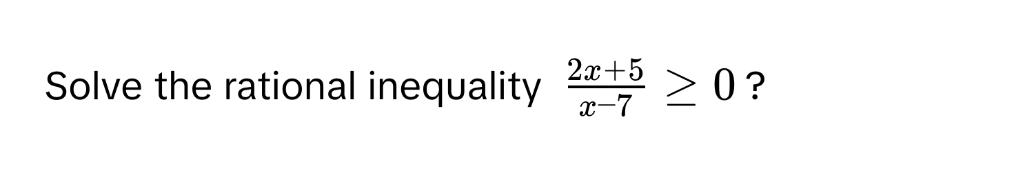 Solve the rational inequality $ (2x+5)/x-7  ≥ 0$?