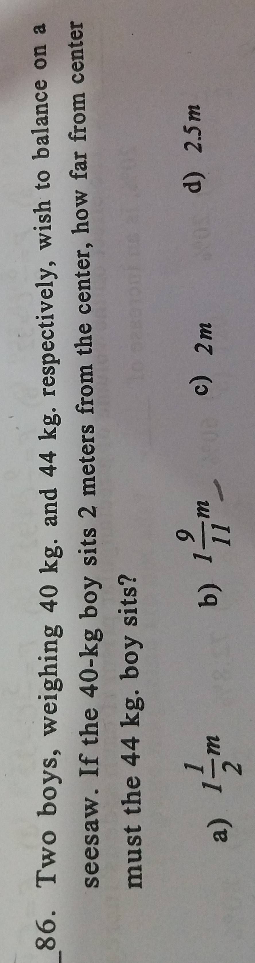 Two boys, weighing 40 kg. and 44 kg. respectively, wish to balance on a
seesaw. If the 40-kg boy sits 2 meters from the center, how far from center
must the 44 kg. boy sits?
a) 1 1/2 m
b) 1 9/11 m
c 2m
d) 2.5 m