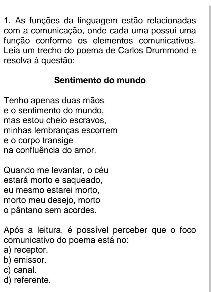 As funções da linguagem estão relacionadas
com a comunicação, onde cada uma possui uma
função conforme os elementos comunicativos.
Leia um trecho do poema de Carlos Drummond e
resolva à questão:
Sentimento do mundo
Tenho apenas duas mãos
e o sentimento do mundo,
mas estou cheio escravos,
minhas lembranças escorrem
e o corpo transige
na confluência do amor.
Quando me levantar, o céu
estará morto e saqueado,
eu mesmo estarei morto,
morto meu desejo, morto
o pântano sem acordes.
Após a leitura, é possível perceber que o foco
comunicativo do poema está no:
a) receptor.
b) emissor.
c) canal.
d) referente.