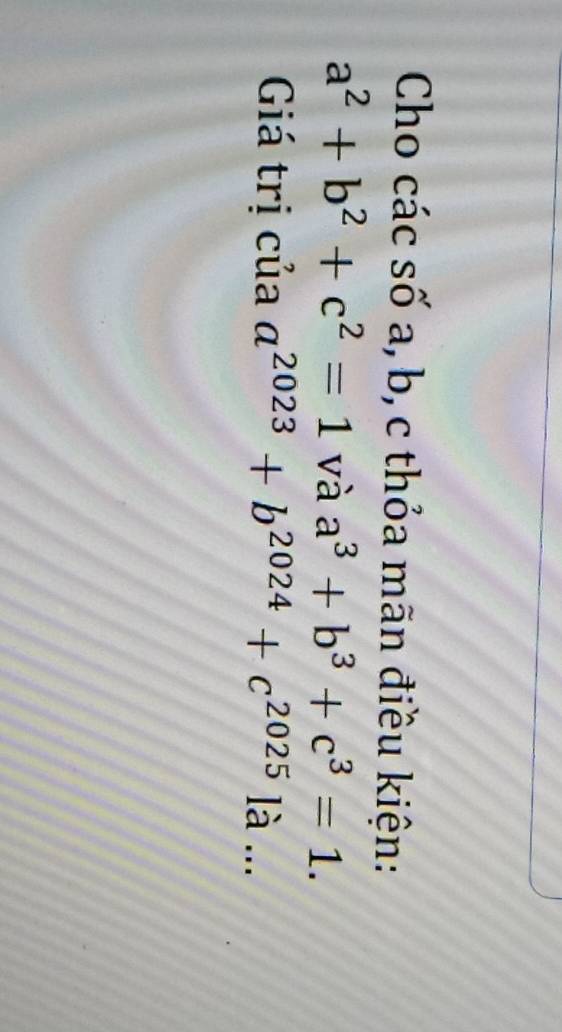 Cho các số a, b, c thỏa mãn điều kiện:
a^2+b^2+c^2=1 và a^3+b^3+c^3=1. 
Giá trị của a^(2023)+b^(2024)+c^(2025) I: à ...