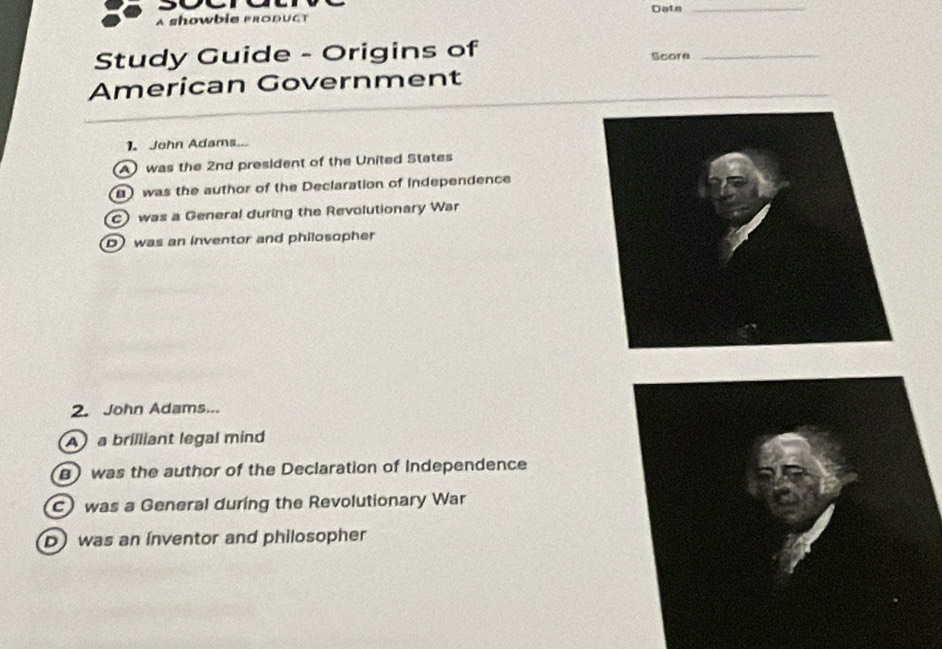 a showbie produCt Date
_
Study Guide - Origins of Score_
American Government
1. John Adams
A was the 2nd president of the United States
) was the author of the Declaration of independence
C) was a General during the Revolutionary War
D was an inventor and philosopher
2. John Adams...
A a brilliant legal mind
) was the author of the Declaration of Independence
c) was a General during the Revolutionary War
D) was an inventor and philosopher