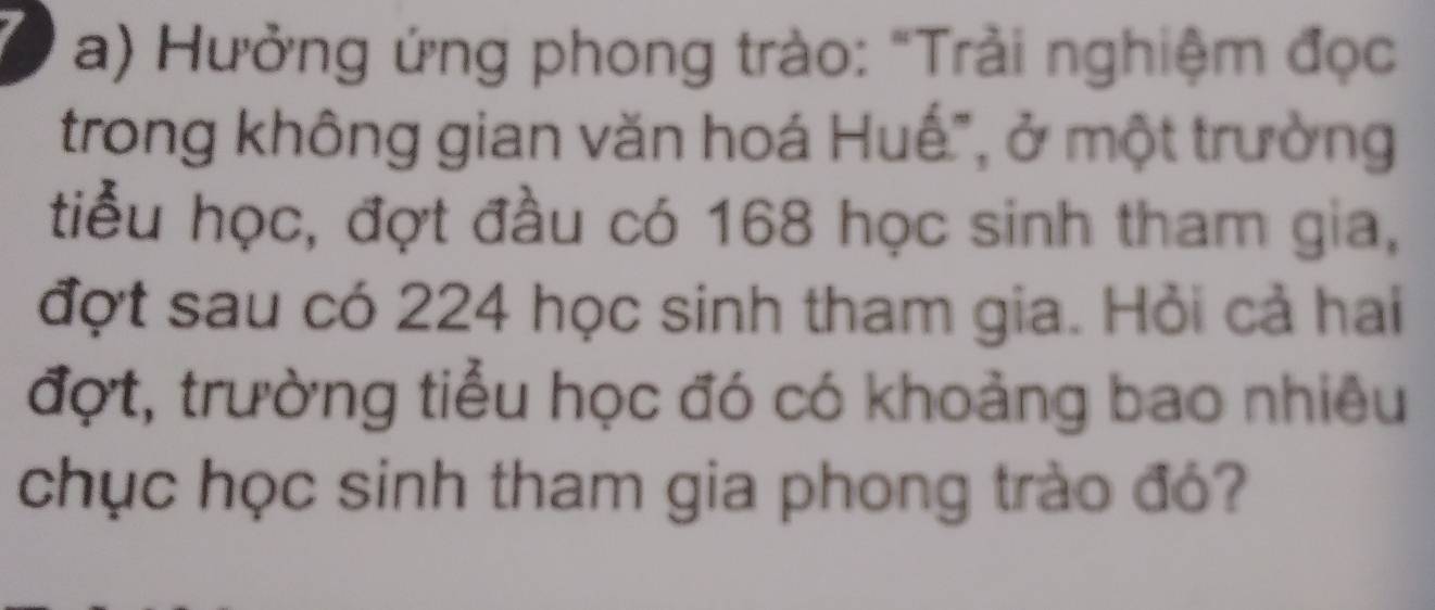 Hưởng ứng phong trào: "Trải nghiệm đọc 
trong không gian văn hoá Huế", ở một trường 
tiểu học, đợt đầu có 168 học sinh tham gia, 
đợt sau có 224 học sinh tham gia. Hỏi cả hai 
đợt, trường tiểu học đó có khoảng bao nhiêu 
chục học sinh tham gia phong trào đó?