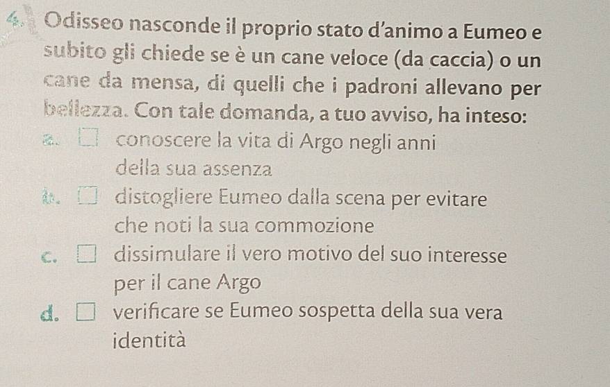 Odisseo nasconde il proprio stato d’animo a Eumeo e
subito gli chiede se è un cane veloce (da caccia) o un
cane da mensa, di quelli che i padroni allevano per
bellezza. Con tale domanda, a tuo avviso, ha inteso:
2. conoscere la vita di Argo negli anni
della sua assenza
。 distogliere Eumeo dalla scena per evitare
che noti la sua commozione
C. dissimulare il vero motivo del suo interesse
per il cane Argo
d. L verificare se Eumeo sospetta della sua vera
identità