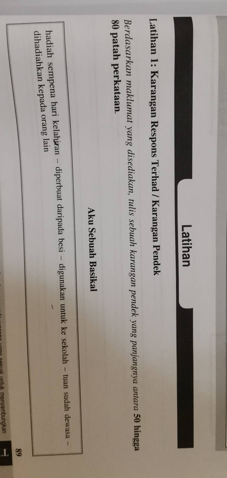 Latihan 
Latihan 1: Karangan Respons Terhad / Karangan Pendek 
Berdasarkan maklumat yang disediakan, tulis sebuah karangan pendek yang panjangnya antara 50 hingga
80 patah perkataan. 
Aku Sebuah Basikal 
hadiah sempena hari kelahiran - diperbuat daripada besi - digunakan untuk ke sekolah - tuan sudah dewasa - 
dihadiahkan kepada orang lain
89
sesuai untuk menyambungkan