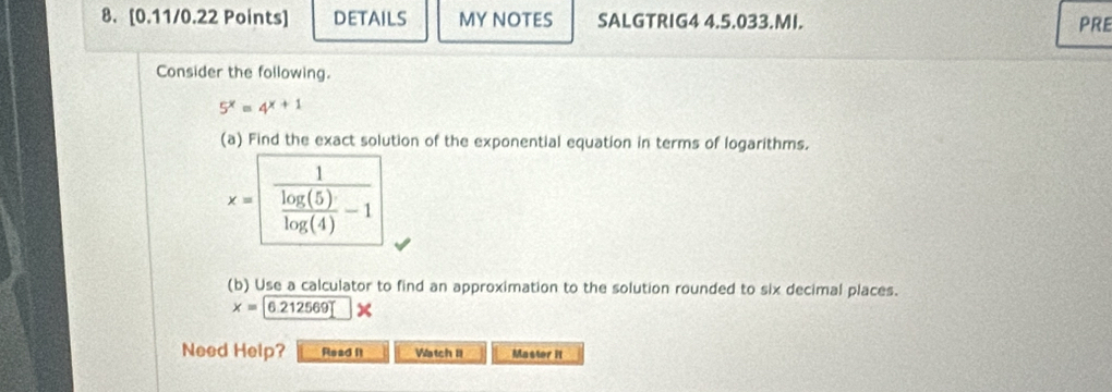 DETAILS MY NOTES SALGTRIG4 4.5.033.MI. PRE 
Consider the following.
5^x=4^(x+1)
(a) Find the exact solution of the exponential equation in terms of logarithms.
x=frac 1 log (5)/log (4) -1
(b) Use a calculator to find an approximation to the solution rounded to six decimal places.
x=6.212569
Need Help? Read It Watch II Master it