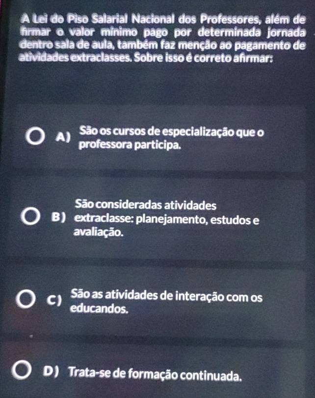 A Lei do Piso Salarial Nacional dos Professores, além de
frmar o valor mínimo pago por determinada jornada
dentro sala de aula, também faz menção ao pagamento de
atividades extraclasses. Sobre isso é correto afrmar:
São os cursos de especialização que o
A) professora participa.
São consideradas atividades
B ) extraclasse: planejamento, estudos e
avaliação.
São as atividades de interação com os
C) educandos.
D) Trata-se de formação continuada.