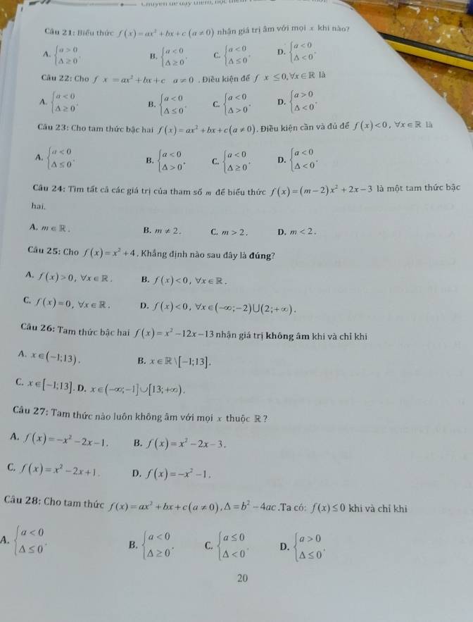 Chuyen ae day tem, not te
Câu 21: Biểu thức f(x)=ax^2+bx+c(a!= 0) nhân giá trị âm với mọi x khi nào?
A. beginarrayl a>0 △ ≥ 0endarray. . B. beginarrayl a<0 △ ≥ 0endarray. , C. beginarrayl a<0 △ ≤ 0endarray. . D. beginarrayl a<0 △ <0endarray.
Câu 22: Cho fx=ax^2+bx+ca!= 0. Điều kiện để fx≤ 0,forall x∈ R là
A. beginarrayl a<0 △ ≥ 0endarray. . B. beginarrayl a<0 △ ≤ 0endarray. . C. beginarrayl a<0 △ >0endarray. . D. beginarrayl a>0 △ <0endarray. .
Câu 23: Cho tam thức bậc hai f(x)=ax^2+bx+c(a!= 0). Điều kiện cần và đủ để f(x)<0,forall x∈ R là
A. beginarrayl a<0 △ ≤ 0endarray. . B. beginarrayl a<0 △ >0endarray. . C. beginarrayl a<0 △ ≥ 0endarray. . D. beginarrayl a<0 △ <0endarray. .
Câu 24: Tìm tất cả các giá trị của tham số m để biểu thức f(x)=(m-2)x^2+2x-3 là một tam thức bậc
hai.
A. m∈ R. B. m!= 2. C. m>2. D. m<2.
Câu 25: Cho f(x)=x^2+4 , Khắng định nào sau đây là đúng?
A. f(x)>0,forall x∈ R. B. f(x)<0,forall x∈ R.
C. f(x)=0,forall x∈ R. D. f(x)<0,forall x∈ (-∈fty ;-2)∪ (2;+∈fty ).
Câu 26: Tam thức bậc hai f(x)=x^2-12x-13 nhận giá trị không âm khi và chỉ khi
A. x∈ (-1;13). B. x∈ R>[-1;13].
C. x∈ [-1:13]. D. x∈ (-∈fty ;-1]∪ [13;+∈fty ).
Câu 27: Tam thức nào luôn không âm với mọi x thuộc R ?
A. f(x)=-x^2-2x-1. B. f(x)=x^2-2x-3.
C. f(x)=x^2-2x+1. D. f(x)=-x^2-1.
Câu 28: Cho tam thức f(x)=ax^2+bx+c(a!= 0),△ =b^2-4ac.T a có: f(x)≤ 0 khi và chỉ khi
A. beginarrayl a<0 △ ≤ 0endarray. . beginarrayl a<0 △ ≥ 0endarray. . C. beginarrayl a≤ 0 △ <0endarray. D. beginarrayl a>0 △ ≤ 0endarray. .
B.
20