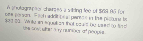 A photographer charges a sitting fee of $69.95 for 
one person. Each additional person in the picture is
$30.00. Write an equation that could be used to find 
the cost after any number of people.