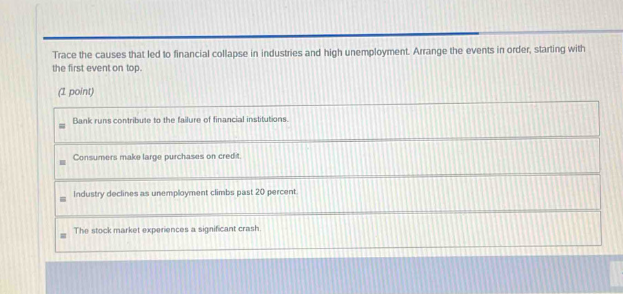 Trace the causes that led to financial collapse in industries and high unemployment. Arrange the events in order, starting with
the first event on top.
(1 point)
Bank runs contribute to the failure of financial institutions.
Consumers make large purchases on credit.
Industry declines as unemployment climbs past 20 percent.
The stock market experiences a significant crash.