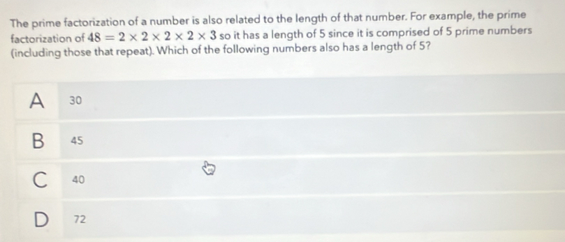 The prime factorization of a number is also related to the length of that number. For example, the prime
factorization of 48=2* 2* 2* 2* 3 so it has a length of 5 since it is comprised of 5 prime numbers
(including those that repeat). Which of the following numbers also has a length of 5?
A 30
B 45
40
72