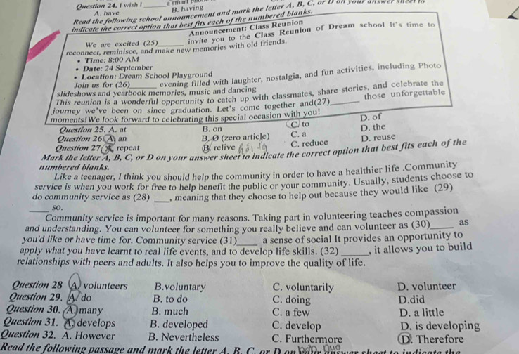 a s mart   pn
B. having
Read the following school announcement and mark the letter A, B, C. or D o your answe   ne 
A. have
indicate the correct option that best fits each of the numbered blanks.
Announcement: Class Reunion
We are excited (25
invite you to the Class Reunion of Dream school It's time to
reconnect, reminisce, and make new memories with old friends.
Time: 8:00 AM
Date: 24 September
Location: Dream School Playground
Join us for (26) evening filled with laughter, nostalgia, and fun activities, including Photo
slideshows and yearbook memories, music and dancing
This reunion is a wonderful opportunity to catch up with classmates, share stories, and celebrate the
journey we've been on since graduation. Let's come together and(27)_ those unforgettable
moments!We look forward to celebrating this special occasion with you!
D. of
Question 25. A. at B. on C/ to
D. the
Question 26. A an B. Ø (zero article)
Question 27(A repeat B relive C. a C. reduce D. reuse
numbered blanks. Mark the letter A, B, C, or D on your answer sheet to indicate the correct option that best fits each of the
Like a teenager, I think you should help the community in order to have a healthier life .Community
service is when you work for free to help benefit the public or your community. Usually, students choose to
do community service as (28) _, meaning that they choose to help out because they would like (29)
so.
_Community service is important for many reasons. Taking part in volunteering teaches compassion
and understanding. You can volunteer for something you really believe and can volunteer as (30)_ as
you'd like or have time for. Community service (31)_ a sense of social It provides an opportunity to
apply what you have learnt to real life events, and to develop life skills. (32)
relationships with peers and adults. It also helps you to improve the quality of life. , it allows you to build 
Question 28 A volunteers B.voluntary C. voluntarily D. volunteer
Question 29. A do B. to do C. doing D.did
Question 30.  A many B. much C. a few D. a little
Question 31. A. develops B. developed C. develop D. is developing
Question 32. A. However B. Nevertheless C. Furthermore D. Therefore
Read the following passage and mark the letter A. B. C. or D on