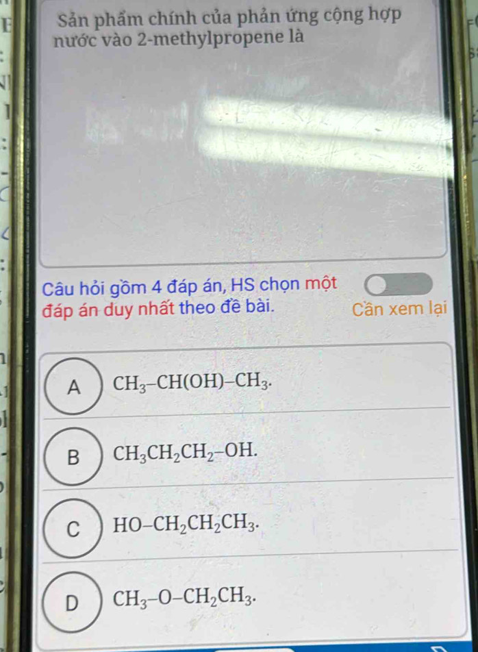 Sản phẩm chính của phản ứng cộng hợp
nước vào 2 -methylpropene là
B
Câu hỏi gồm 4 đáp án, HS chọn một
đáp án duy nhất theo đề bài. Cần xem lại
a A CH_3-CH(OH)-CH_3.
B CH_3CH_2CH_2-OH.
C HO-CH_2CH_2CH_3.
D CH_3-O-CH_2CH_3.