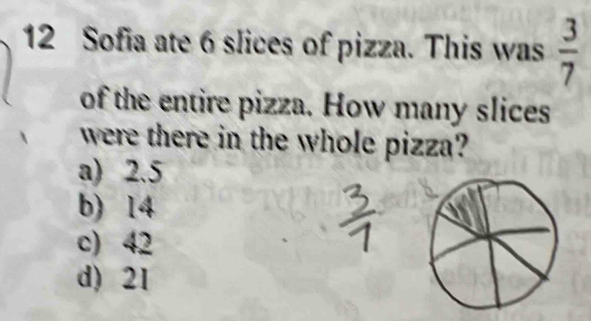 Sofia ate 6 slices of pizza. This was  3/7 
of the entire pizza. How many slices
were there in the whole pizza?
a) 2.5
b) 14
c) 42
d) 21