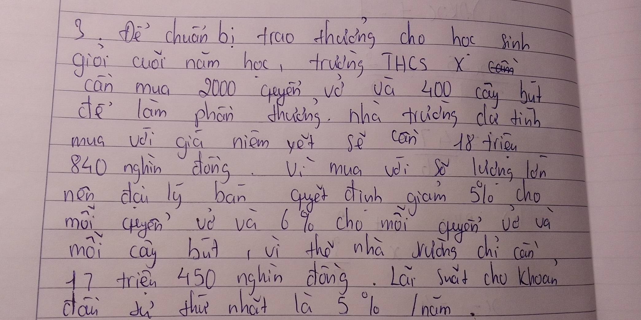 De' chuān bì trao thacng cho hoc sinh 
giòi cuói hám hoc, truding THCS x 
cān mua 8000 ggyēn vè vū 400 cāy but 
de' lam phān thuèng. nha trucng clu finh 
mua vèi giú niém yet se cān 18 frién
840 nghin dong. Vi mua véi so lucns lǒn 
new dai iy ban quer chinh gian slo cho 
mōi (uyen vè vú 6% cho mài guyàn vǒ và 
mòi cāi but vì thǒ nhà luōng chì cān,
17 trién 450 nghin dóng. Lai suàt cho knoan 
dái dù thú what lā 5 % Incm.