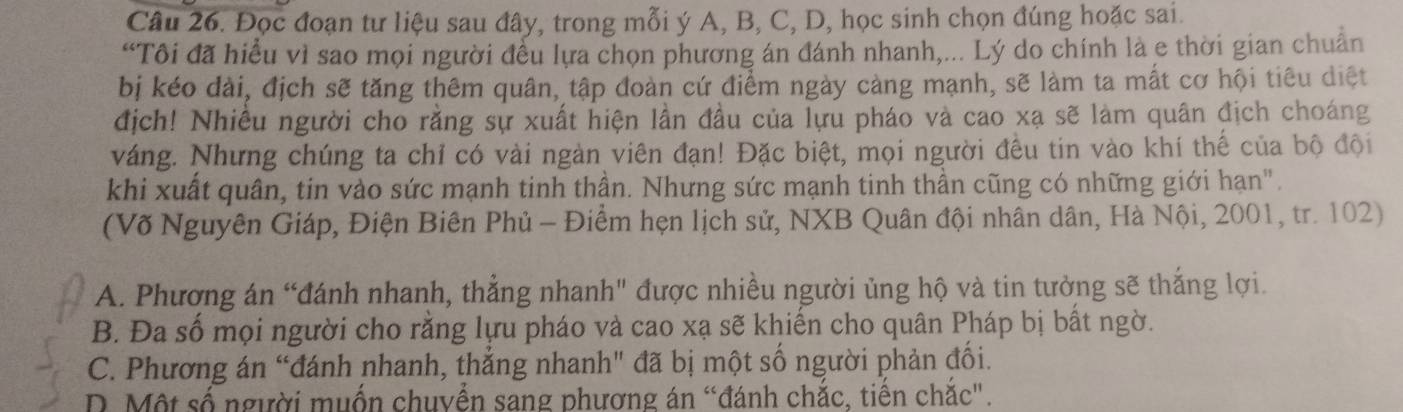 Đọc đoạn tư liệu sau đây, trong mỗi ý A, B, C, D, học sinh chọn đúng hoặc sai.
“Tôi đã hiều vì sao mọi người đều lựa chọn phương án đánh nhanh,... Lý do chính là e thời gian chuẩn
bị kéo dài, địch sẽ tăng thêm quân, tập đoàn cứ điểm ngày càng mạnh, sẽ làm ta mất cơ hội tiêu diệt
địch! Nhiều người cho rằng sự xuất hiện lần đầu của lựu pháo và cao xạ sẽ làm quân địch choáng
váng. Nhưng chúng ta chỉ có vài ngàn viên đạn! Đặc biệt, mọi người đều tin vào khí thế của bộ đội
khi xuất quân, tin vào sức mạnh tinh thần. Nhưng sức mạnh tinh thần cũng có những giới hạn".
(Võ Nguyên Giáp, Điện Biên Phủ - Điểm hẹn lịch sử, NXB Quân đội nhân dân, Hà Nội, 2001, tr. 102)
A. Phương án “đánh nhanh, thẳng nhanh" được nhiều người ủng hộ và tin tưởng sẽ thắng lợi.
B. Đa số mọi người cho rằng lựu pháo và cao xạ sẽ khiến cho quân Pháp bị bất ngờ.
C. Phương án “đánh nhanh, thắng nhanh" đã bị một số người phản đối.
D. Một số người muốn chuyển sang phương án “đánh chắc, tiến chắc".