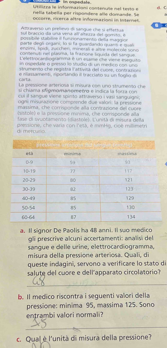 In ospedale.
Utilizza le informazioni contenute nel testo e d. C
nella tabella per rispondere alle domande. Se a
occorre, ricerca altre informazioni in Internet.
6
Attraverso un prelievo di sangue che si effettua
sul braccio da una vena all'altezza del gomito, è
possibile stabilire il funzionamento della maggior
parte degli organi; lo si fa guardando quantí e quali
enzimi, lipidi, zuccheri, minerali e altre molecole sono
contenuti nel plasma, la frazione liquida del sangue.
L'elettrocardiogramma è un esame che viene eseguito
in ospedale o presso lo studio di un medico con uno
strumento che registra l'attività del cuore, contrazioni
e rilassamenti, riportando il tracciato su un foglio di
carta.
La pressione arteriosa si misura con uno strumento che
si chiama sfigmomanometro e indica la forza con
cui il sangue viene spinto attraverso i vasi sanguigni;
ogni misurazione comprende due valori: la pressione
massima, che corrisponde alla contrazione del cuore
(sistole) e la pressione minima, che corrisponde alla
fase di svuotamento (diastole). L’unità di misura della
pressione, che varia con l'età, è mmHg, cioè millimetri
di mercurio.
a. Il signor De Paolis ha 48 anni. Il suo medico
gli prescrive alcuni accertamenti: analisi del
sangue e delle urine, elettrocardiogramma,
misura della pressione arteriosa. Quali, di
queste indagini, servono a verificare lo stato di
salute del cuore e dell’apparato circolatorio?
_
b. Il medico riscontra i seguenti valori della
pressione: minima 95, massima 125. Sono
entrambi valori normali?
_
c. Qualè l'unità di misura della pressione?