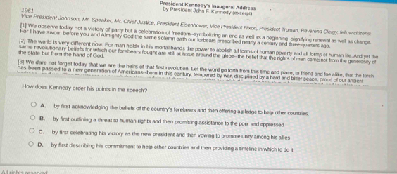 President Kennedy's Inaugural Address
1961
by President John F. Kennedy (excerpt)
Vice President Johnson, Mr. Speaker, Mr. Chief Justice, President Eisenhower, Vice President Nixon, President Truman, Reverend Clergy, fellow citizens:
[1] We observe today not a victory of party but a celebration of freedom--symbolizing an end as well as a beginning--signifying renewal as well as change
For I have swom before you and Almighty God the same solemn oath our forbears prescribed nearly a century and three-quaters ago.
[2] The world is very different now. For man holds in his mortal hands the power to abolish all forms of human poverty and all forms of human life. And yet the
the state but from the hand of God.
same revollutionary belefs for which our forebears fought are still at issue around the globe--the belief that the rights of man come not from the generosiy of
[3] We dare not forget today that we are the heirs of that first revolution. Let the word go forth from this time and place, to friend and foe alike, that the torch
has been passed to a new generation of Americans--born in this century, tempered by war, disciplined by a hard and biter peace, proud of our ancient
How does Kennedy arder his points in the speech?
A. by first acknowledging the beliefs of the country's forebears and then offering a pledge to help other coustries
B. by first outlining a threat to human rights and then promising assistance to the poor and oppressed
C. by first celebrating his victory as the new president and then vowing to promote unity among his allies
D. by first describing his commitment to help other countries and then providing a timeline in which to do it