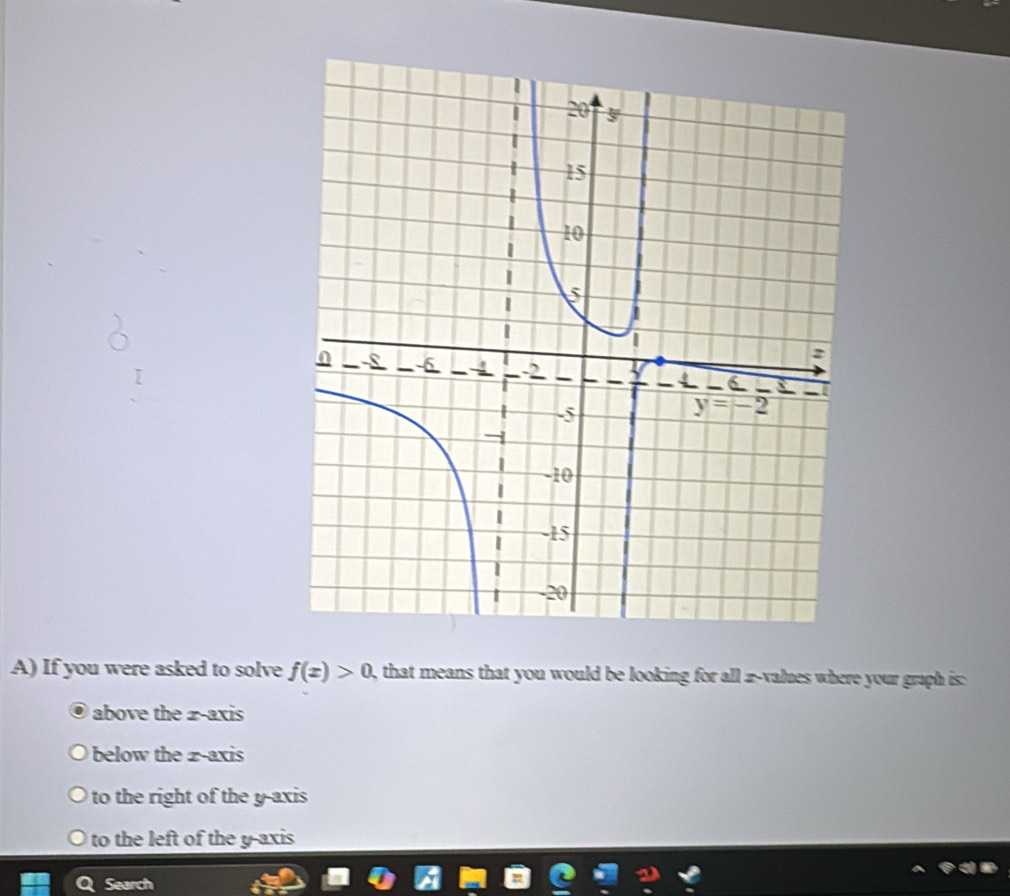 If you were asked to solve f(x)>0 , that means that you would be looking for all z-values where your graph is
above the 2-axis
below the  z -axis
to the right of the y-axis
to the left of the y-axis
Search