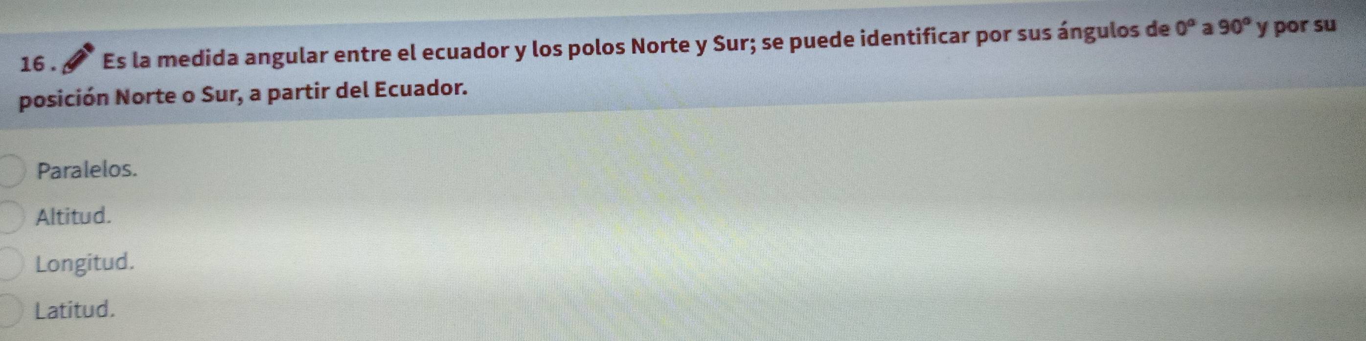 16 . Es la medida angular entre el ecuador y los polos Norte y Sur; se puede identificar por sus ángulos de 0^a a 90° y por su
posición Norte o Sur, a partir del Ecuador.
Paralelos.
Altitud.
Longitud.
Latitud.