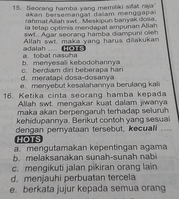 Seorang hamba yang memiliki sifat raja'
akan bersemangat dalam menggapai
rahmat Allah swt.. Meskipun banyak dosa,
ia tetap optimis mendapat ampunan Allah
swt.. Agar seorang hamba diampuni oleh
Allah swt. maka yang harus dilakukan
adalah … HOTS
a. tobat nasuha
b. menyesali kebodohannya
c. berdiam diri beberapa hari
d. meratapi dosa-dosanya
e. menyebut kesalahannya berulang kali
16. Ketika cinta seorang hamba kepada
Allah swt. mengakar kuat dalam jiwanya
maka akan berpengaruh terhadap seluruh
kehidupannya. Berikut contoh yang sesuai
dengan pernyataan tersebut, kecuali ....
HOTS
a. mengutamakan kepentingan agama
b. melaksanakan sunah-sunah nabi
c. mengikuti jalan pikiran orang lain
d. menjauhi perbuatan tercela
e. berkata jujur kepada semua orang