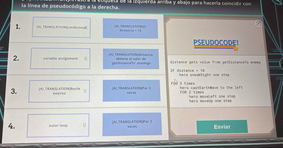 Tá la etiqueta de la izquierda arriba y abajo para hacerla coincidir con 
la línea de pseudocódigo a la derecha. 
1. [AI_TRANSLATION]condiciona] [AI_TRANSLATION]SI 
distancia < 10</tex> 
PSEUDOCODE! 
[AI_TRANSLATION]distancia 
2. variable assignment :: obtiene el valor de distance gets value from getDistanceTo enemy 
`getDistanceTo` enemigo 
IF distance <18</tex> 
hero sneakRight one step 
FOn 3 times
3. [AI_TRANSLATION]bucle : [AI_TRANSLATION]Por 3 hero castEarthWave to the left 
interno veces FOR 2 times
hero moveLeft one step 
hero moveUp one step 
[AI_TRANSLATION]Por 2
4. outer loop ;; veces Enviar