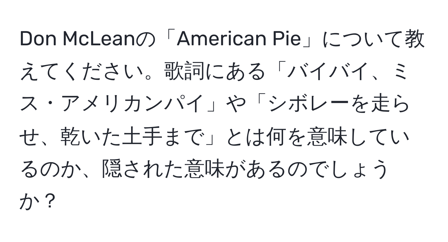 Don McLeanの「American Pie」について教えてください。歌詞にある「バイバイ、ミス・アメリカンパイ」や「シボレーを走らせ、乾いた土手まで」とは何を意味しているのか、隠された意味があるのでしょうか？