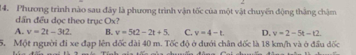 Phương trình nào sau đây là phương trình vận tốc của một vật chuyến động thăng chậm
dần đều dọc theo trục Ox?
A. v=2t-3t2. B. v=5t2-2t+5. C. v=4-t. D. v=2-5t-t2. 
5. Một người đi xe đạp lên đốc đài 40 m. Tốc độ ở dưới chân dốc là 18 km/h và ở đầu dốc