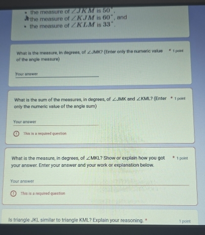 the measure of ∠ JKM is 50°, 
the measure of ∠ KJM is 60°
the measure of ∠ KLM is 33°. , and 
What is the measure, in degrees, of ∠ JMK ? (Enter only the numeric value 1 point 
of the angle measure 
Your answer 
What is the sum of the measures, in degrees, of ∠ JMK
only the numeric value of the angle sum) and ∠ KML ? (Enter * 1 point 
Your answe 
This is a required question 
What is the measure, in degrees, of ∠ MKL ? Show or explain how you got 1 pcint 
your answer. Enter your answer and your work or explanation below. 
Your answer 
This is a required question 
Is triangle JKL similar to triangle KML? Explain your reasoning. * 1 point