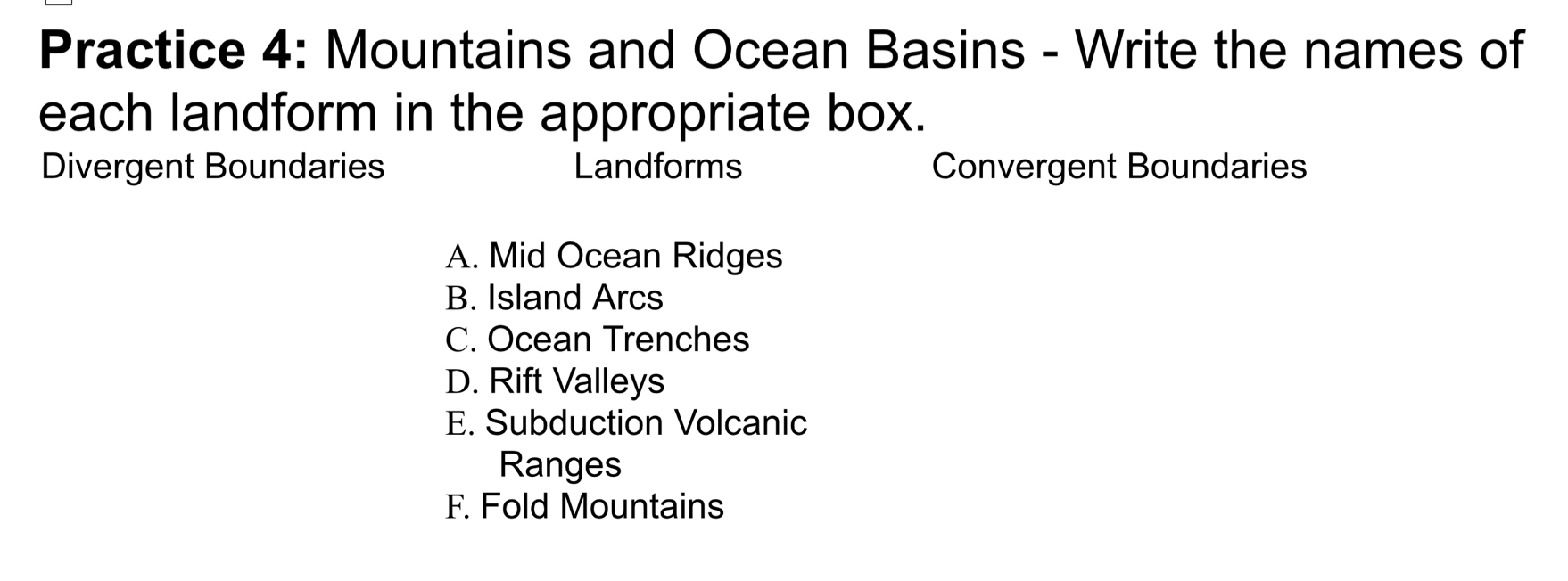 Practice 4: Mountains and Ocean Basins - Write the names of
each landform in the appropriate box.
Divergent Boundaries Landforms Convergent Boundaries
A. Mid Ocean Ridges
B. Island Arcs
C. Ocean Trenches
D. Rift Valleys
E. Subduction Volcanic
Ranges
F. Fold Mountains