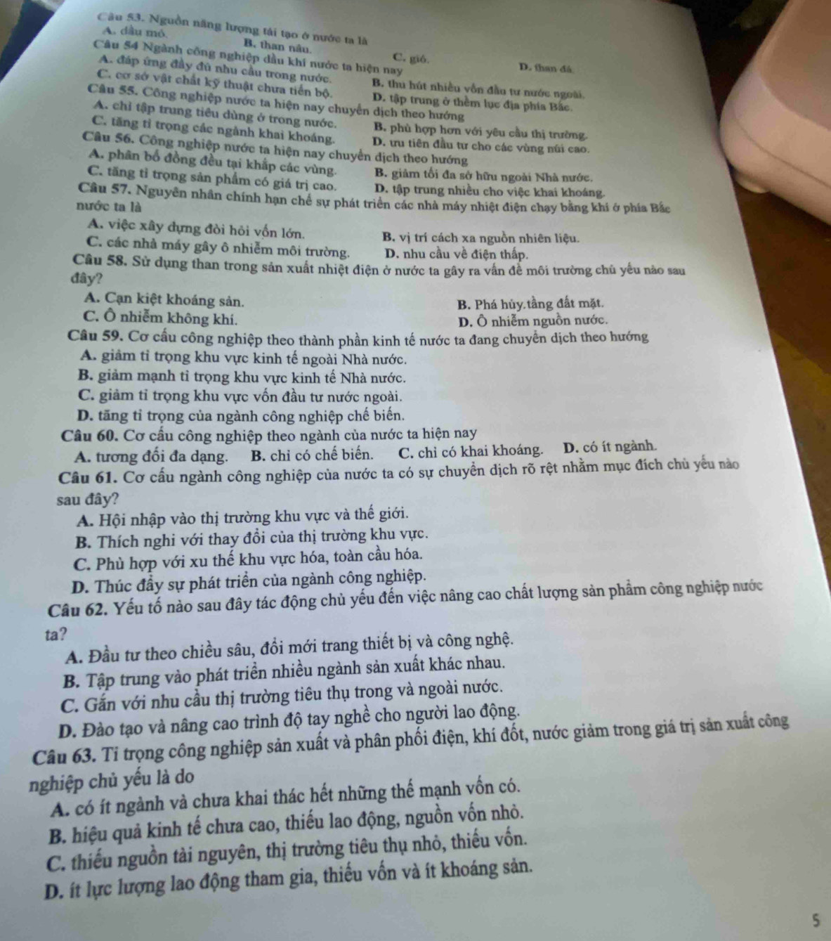 Nguồn năng lượng tái tạo ở nước ta là
A. dầu mỏ. B, than nâu. C. gió.
Câu 54 Ngành công nghiệp đầu khí nước ta hiện nay D. than đá
A. đáp ứng đầy đú nhu cầu trong nước. B. thu hút nhiều vồn đầu tư nước ngoài.
C. cơ sở vật chất kỹ thuật chưa tiến bộ. D. tập trung ở thềm lục địa phía Bắc
Câu 55. Công nghiệp nước ta hiện nay chuyển dịch theo hướng
A. chỉ tập trung tiêu dùng ở trong nước. B. phù hợp hơn với yêu cầu thị trường.
C. tăng tỉ trọng các ngành khai khoáng. D. ưu tiên đầu tư cho các vùng núi cao.
Câu 56. Công nghiệp nước ta hiện nay chuyển dịch theo hướng
A. phân bố đồng đều tại khấp các vùng. B. giảm tối đa sở hữu ngoài Nhà nước.
C. tăng tỉ trọng sản phẩm có giá trị cao. D. tập trung nhiều cho việc khai khoáng.
Câu 57. Nguyên nhân chính hạn chê sự phát triển các nhà máy nhiệt điện chạy bằng khi ở phía Bắc
nước ta là
A. việc xây đựng đòi hỏi vốn lớn. B. vị trí cách xa nguồn nhiên liệu.
C. các nhà máy gây ô nhiễm môi trường. D. nhu cầu về điện thấp.
Câu 58. Sử dụng than trong sản xuất nhiệt điện ở nước ta gây ra vấn để môi trường chủ yếu nào sau
đây?
A. Cạn kiệt khoáng sản. B. Phá hủy tầng đất mặt.
C. Ô nhiễm không khí. D. Ô nhiễm nguồn nước.
Câu 59. Cơ cấu công nghiệp theo thành phần kinh tế nước ta đang chuyển dịch theo hướng
A. giảm tỉ trọng khu vực kinh tế ngoài Nhà nước.
B. giảm mạnh tỉ trọng khu vực kinh tế Nhà nước.
C. giảm tỉ trọng khu vực vốn đầu tư nước ngoài.
D. tăng tỉ trọng của ngành công nghiệp chế biến.
Câu 60. Cơ cấu công nghiệp theo ngành của nước ta hiện nay
A. tương đối đa dạng. B. chỉ có chế biến. C. chỉ có khai khoáng. D. có ít ngành.
Câu 61. Cơ cấu ngành công nghiệp của nước ta có sự chuyền dịch rõ rệt nhằm mục đích chủ yểu nào
sau đây?
A. Hội nhập vào thị trường khu vực và thế giới.
B. Thích nghi với thay đồi của thị trường khu vực.
C. Phù hợp với xu thế khu vực hóa, toàn cầu hóa.
D. Thúc đầy sự phát triển của ngành công nghiệp.
Câu 62. Yếu tố nào sau đây tác động chủ yếu đến việc nâng cao chất lượng sản phẩm công nghiệp nước
ta?
A. Đầu tư theo chiều sâu, đổi mới trang thiết bị và công nghệ.
B. Tập trung vào phát triển nhiều ngành sản xuất khác nhau.
C. Gắn với nhu cầu thị trường tiêu thụ trong và ngoài nước.
D. Đào tạo và nâng cao trình độ tay nghề cho người lao động.
Câu 63. Tỉ trọng công nghiệp sản xuất và phân phối điện, khí đốt, nước giảm trong giá trị sản xuất công
nghiệp chủ yếu là do
A. có ít ngành và chưa khai thác hết những thế mạnh vốn có.
B. hiệu quả kinh tế chưa cao, thiếu lao động, nguồn vốn nhỏ.
C. thiếu nguồn tài nguyên, thị trường tiêu thụ nhỏ, thiếu vốn.
D. ít lực lượng lao động tham gia, thiếu vốn và ít khoáng sản.
5