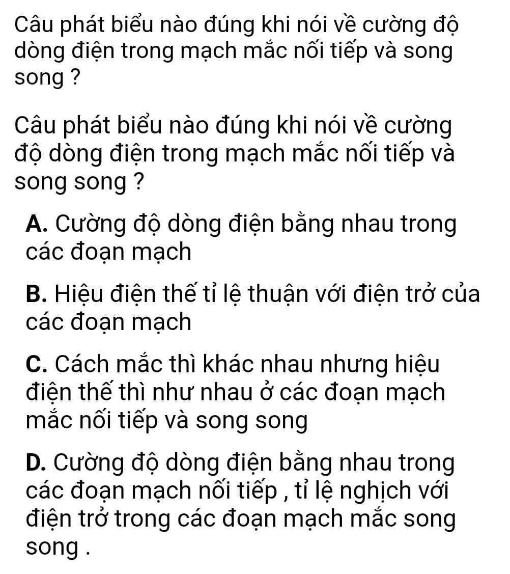 Câu phát biểu nào đúng khi nói về cường độ
dòng điện trong mạch mắc nối tiếp và song
song ?
Câu phát biểu nào đúng khi nói về cường
độ dòng điện trong mạch mắc nối tiếp và
song song ?
A. Cường độ dòng điện bằng nhau trong
các đoạn mạch
B. Hiệu điện thế tỉ lệ thuận với điện trở của
các đoạn mạch
C. Cách mắc thì khác nhau nhưng hiệu
điện thế thì như nhau ở các đoạn mạch
mắc nối tiếp và song song
D. Cường độ dòng điện bằng nhau trong
các đoạn mạch nối tiếp , tỉ lệ nghịch với
điện trở trong các đoạn mạch mắc song
song .